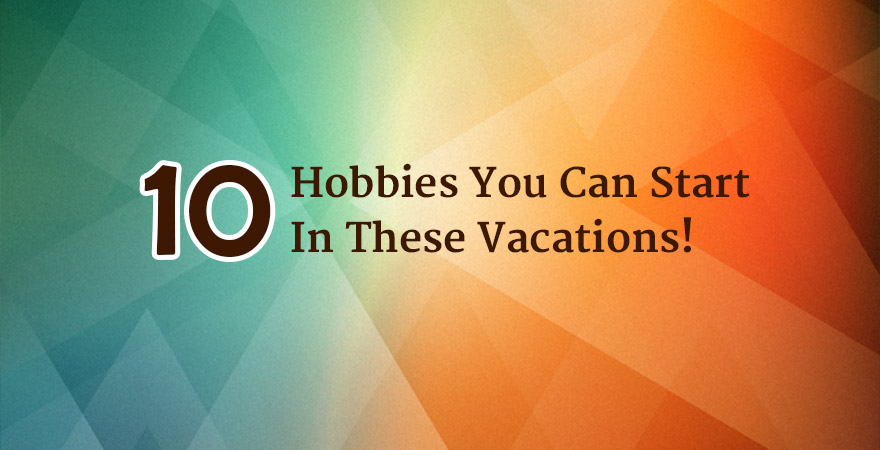 10 Hobbies You Can Start In These Vacations That Will Prove Productive ...